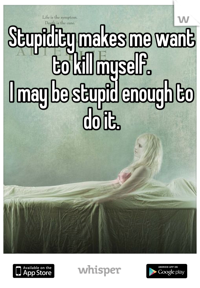 Stupidity makes me want to kill myself.
I may be stupid enough to do it.