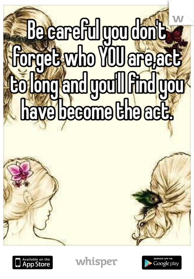 Be careful you don't forget who YOU are,act to long and you'll find you have become the act.