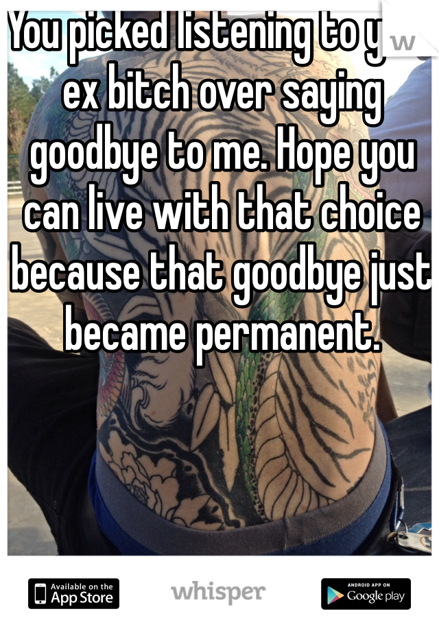 You picked listening to your ex bitch over saying goodbye to me. Hope you can live with that choice because that goodbye just became permanent. 