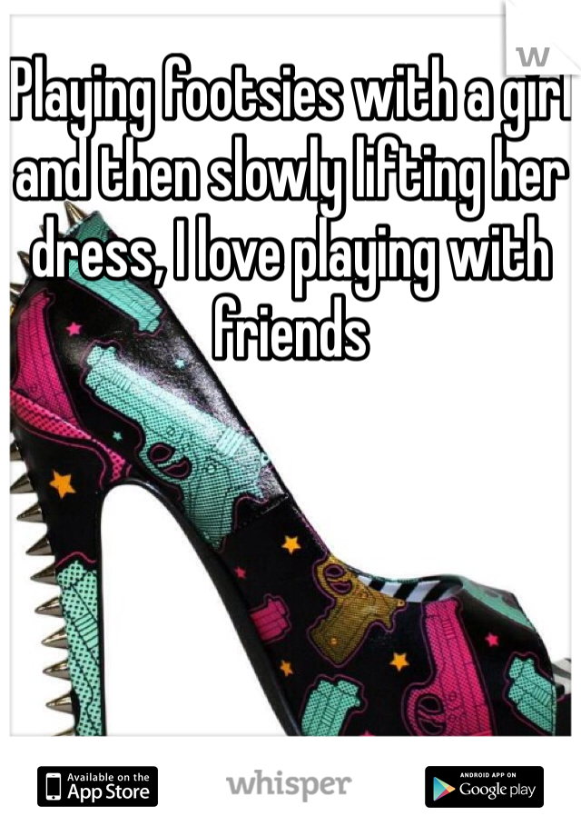Playing footsies with a girl and then slowly lifting her dress, I love playing with friends
