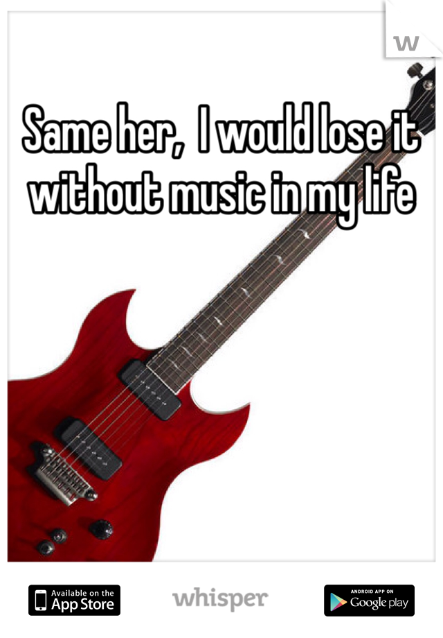 Same her,  I would lose it without music in my life 
