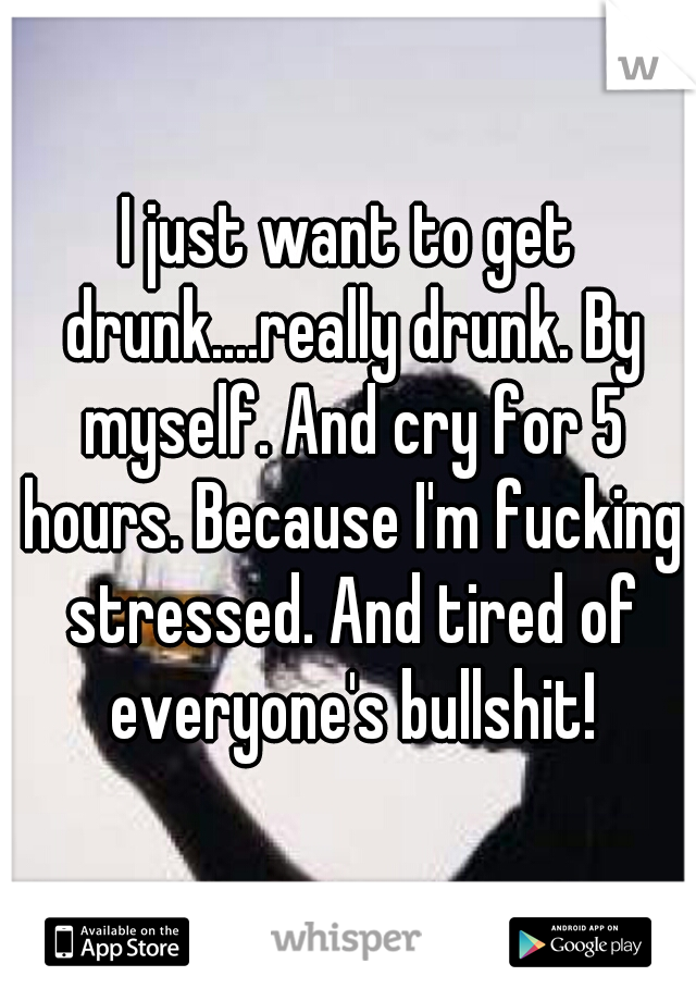 I just want to get drunk....really drunk. By myself. And cry for 5 hours. Because I'm fucking stressed. And tired of everyone's bullshit!