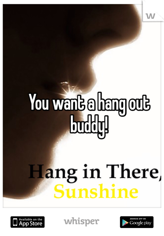 You want a hang out buddy!