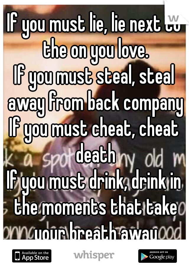If you must lie, lie next to the on you love.
If you must steal, steal away from back company
If you must cheat, cheat death
If you must drink, drink in the moments that take your breath away