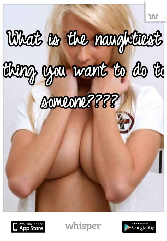 What is the naughtiest thing you want to do to someone???? 