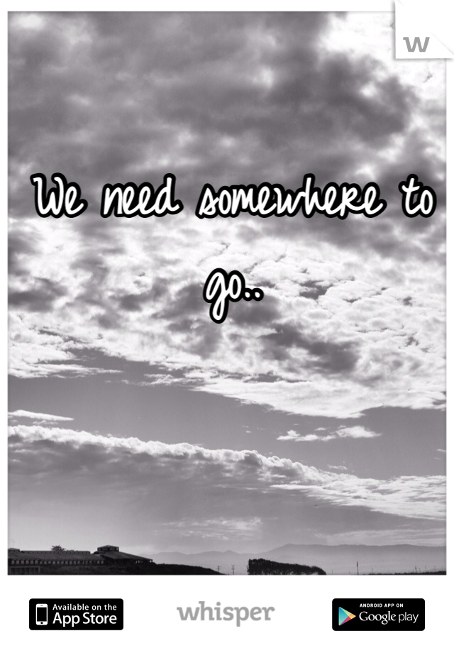 We need somewhere to go..