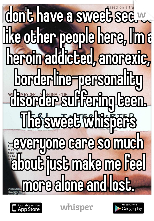 I don't have a sweet secret like other people here, I'm a heroin addicted, anorexic, borderline-personality disorder suffering teen. The sweet whispers everyone care so much about just make me feel more alone and lost. 