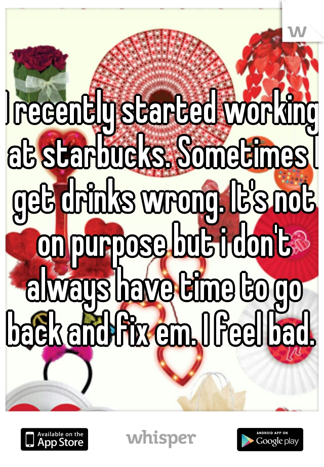 I recently started working at starbucks. Sometimes I get drinks wrong. It's not on purpose but i don't always have time to go back and fix em. I feel bad. 