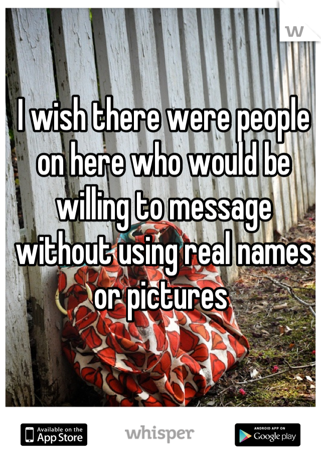 I wish there were people on here who would be willing to message without using real names or pictures 