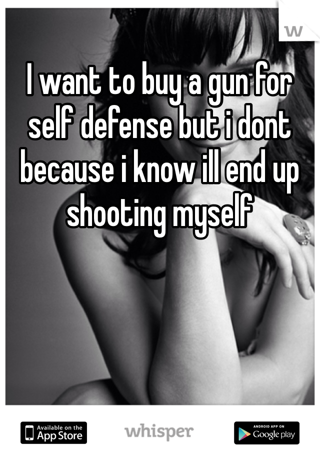 I want to buy a gun for self defense but i dont because i know ill end up shooting myself
