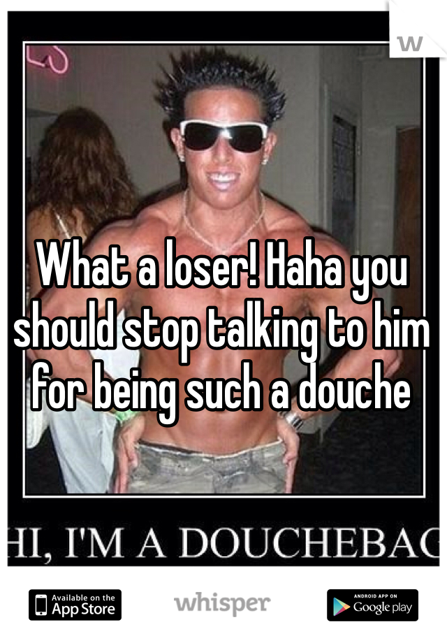 What a loser! Haha you should stop talking to him for being such a douche 