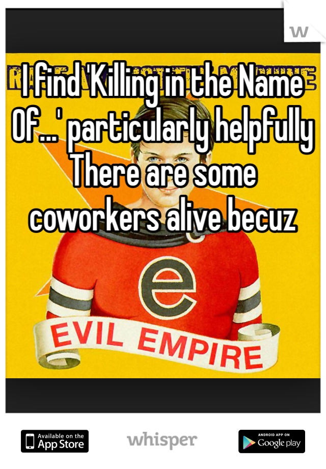 I find 'Killing in the Name
Of...' particularly helpfully There are some coworkers alive becuz