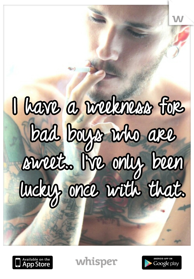 I have a weekness for bad boys who are sweet.. I've only been lucky once with that.
