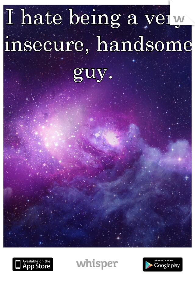 I hate being a very insecure, handsome guy.  