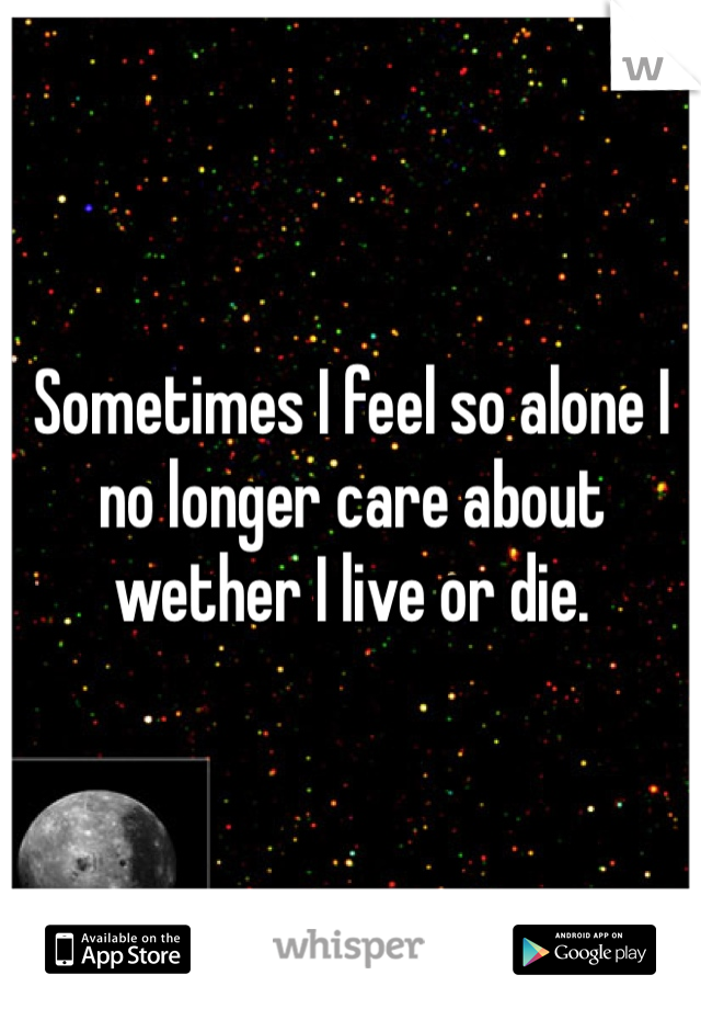 Sometimes I feel so alone I no longer care about wether I live or die.