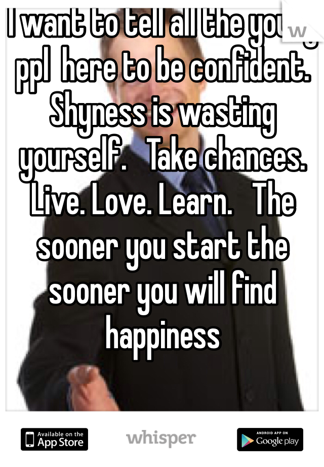 I want to tell all the young ppl  here to be confident.   Shyness is wasting yourself.   Take chances.  Live. Love. Learn.   The sooner you start the sooner you will find happiness 