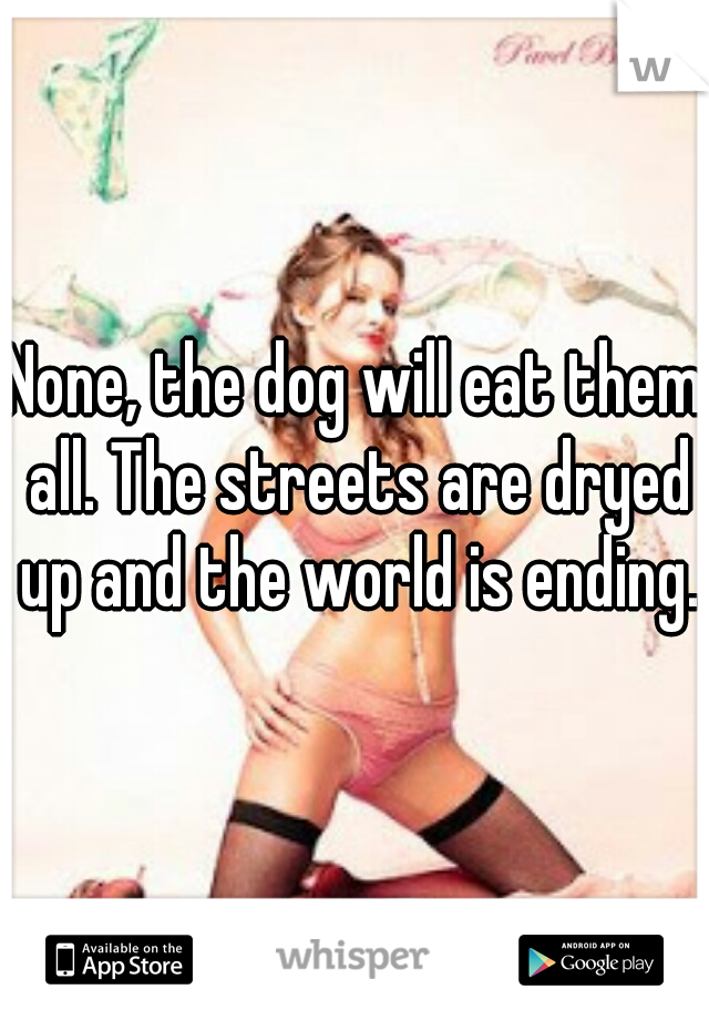 None, the dog will eat them all. The streets are dryed up and the world is ending.