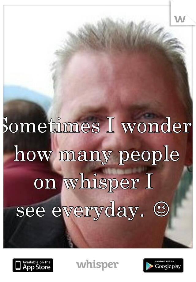 Sometimes I wonder how many people on whisper I 
see everyday. 😉 