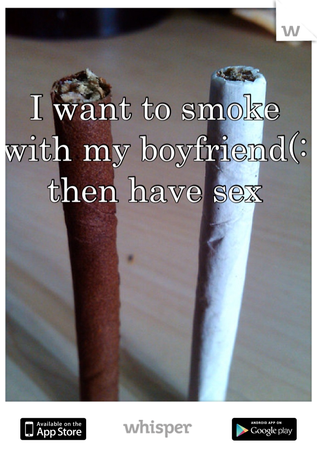 I want to smoke with my boyfriend(: then have sex