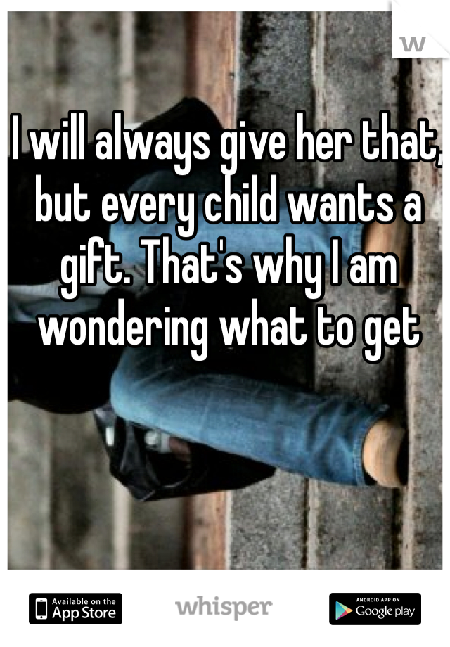 I will always give her that, but every child wants a gift. That's why I am wondering what to get 