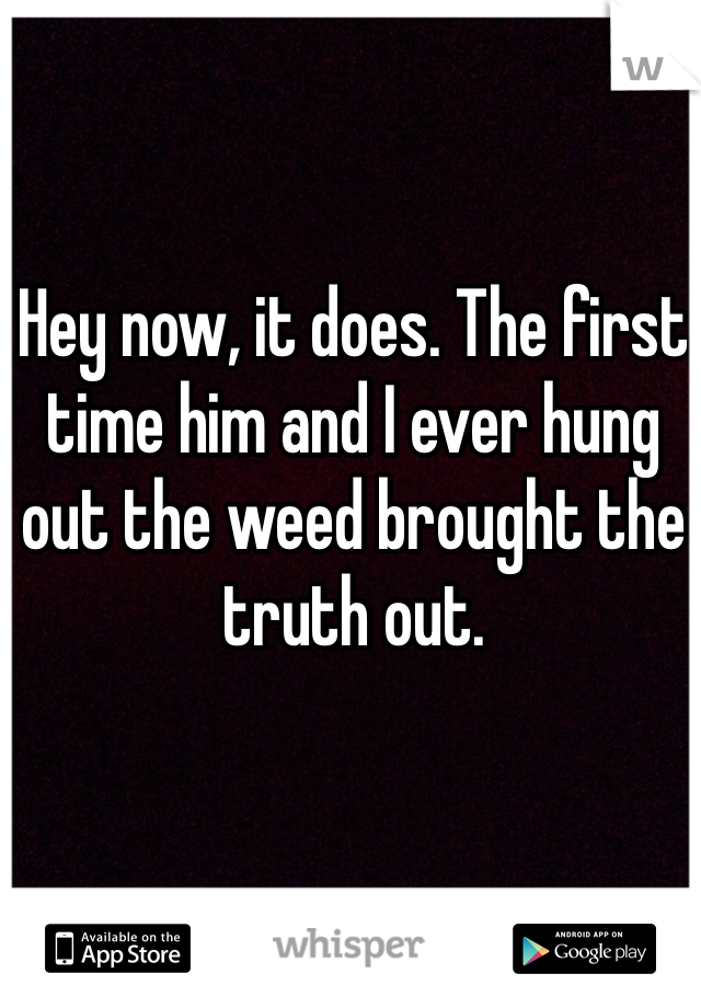 Hey now, it does. The first time him and I ever hung out the weed brought the truth out. 