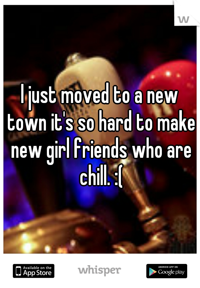 I just moved to a new town it's so hard to make new girl friends who are chill. :(