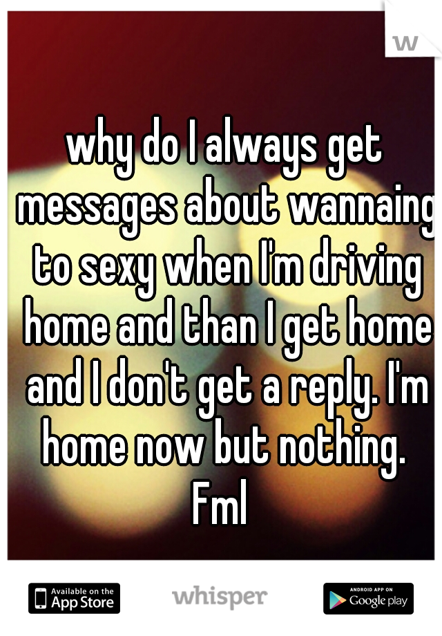 why do I always get messages about wannaing to sexy when I'm driving home and than I get home and I don't get a reply. I'm home now but nothing. 
Fml 