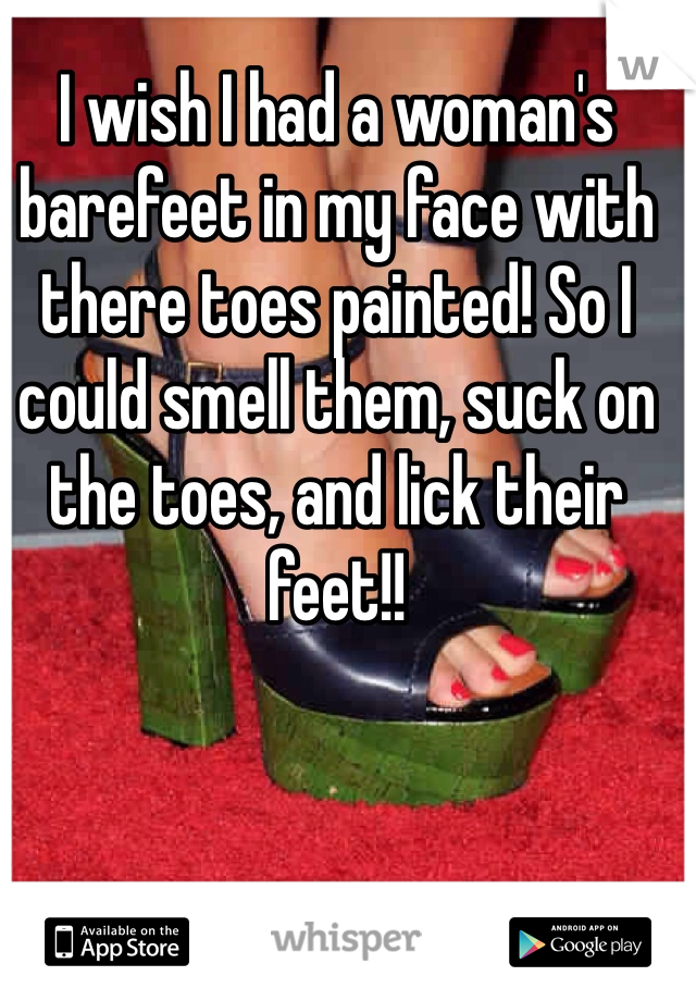 I wish I had a woman's barefeet in my face with there toes painted! So I could smell them, suck on the toes, and lick their feet!!