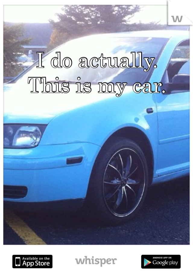I do actually. 
This is my car. 