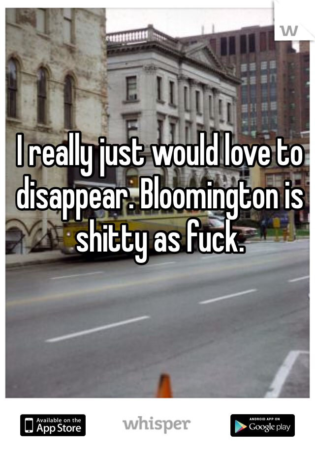 I really just would love to disappear. Bloomington is shitty as fuck. 
