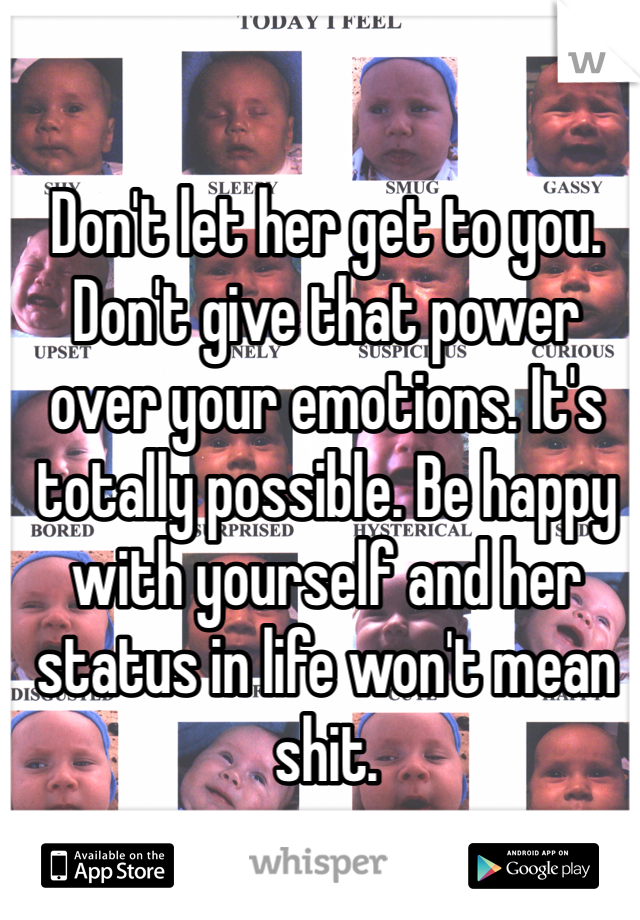 Don't let her get to you. Don't give that power over your emotions. It's totally possible. Be happy with yourself and her status in life won't mean shit. 