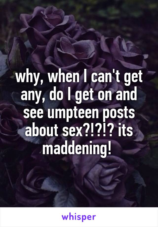 why, when I can't get any, do I get on and see umpteen posts about sex?!?!? its maddening! 