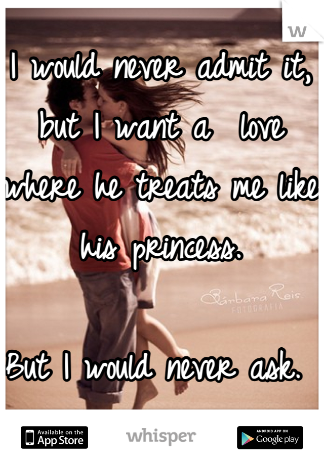 I would never admit it, but I want a  love where he treats me like his princess. 

But I would never ask. 
