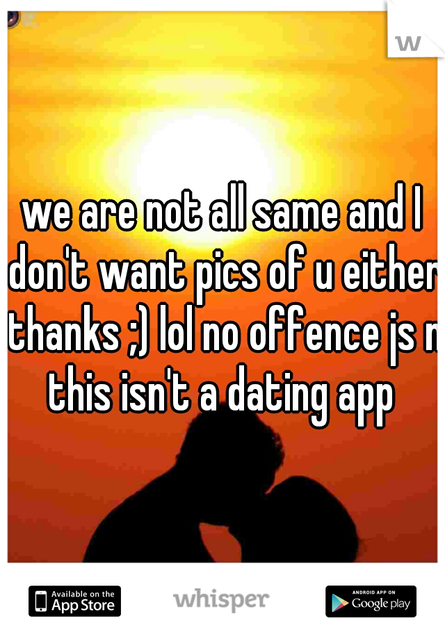we are not all same and I don't want pics of u either thanks ;) lol no offence js n this isn't a dating app 