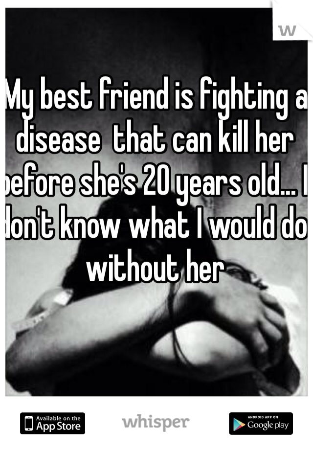 My best friend is fighting a disease  that can kill her before she's 20 years old... I don't know what I would do without her