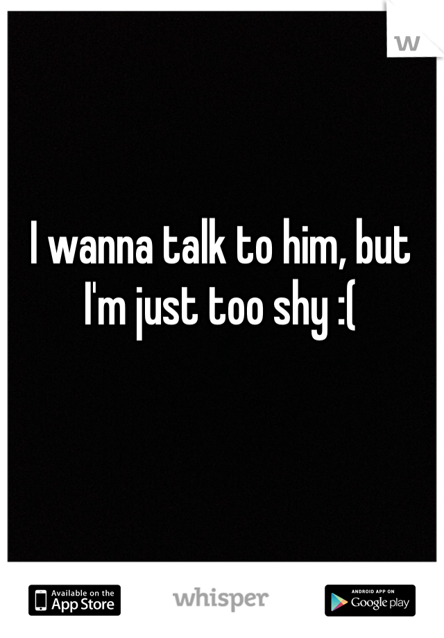 I wanna talk to him, but I'm just too shy :( 