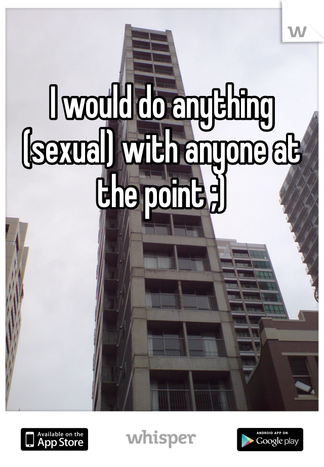 I would do anything (sexual) with anyone at the point ;)