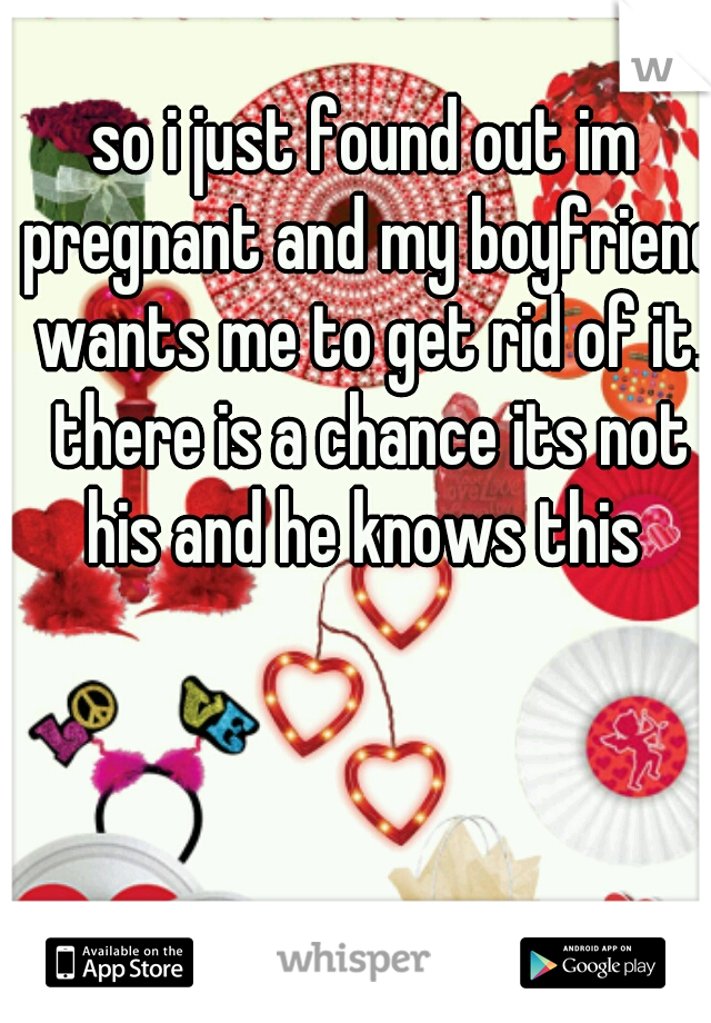 so i just found out im pregnant and my boyfriend wants me to get rid of it. there is a chance its not his and he knows this 