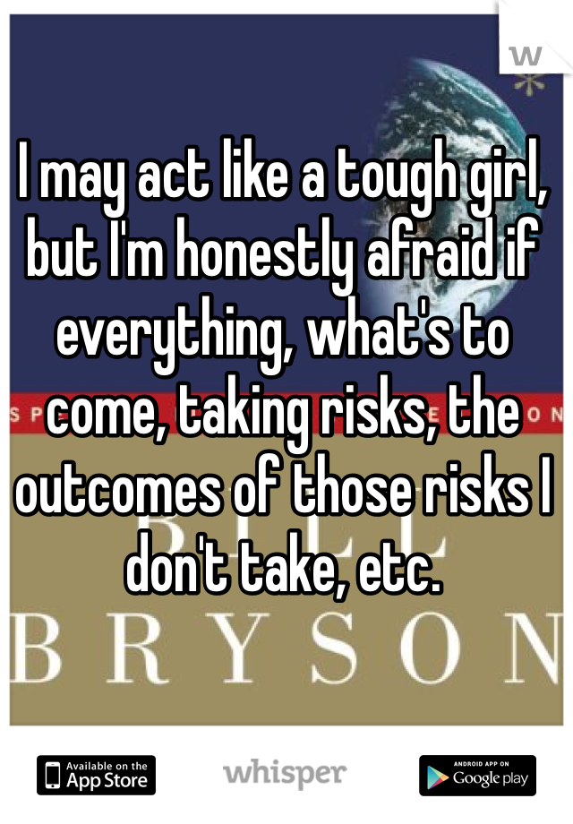 I may act like a tough girl, but I'm honestly afraid if everything, what's to come, taking risks, the outcomes of those risks I don't take, etc. 