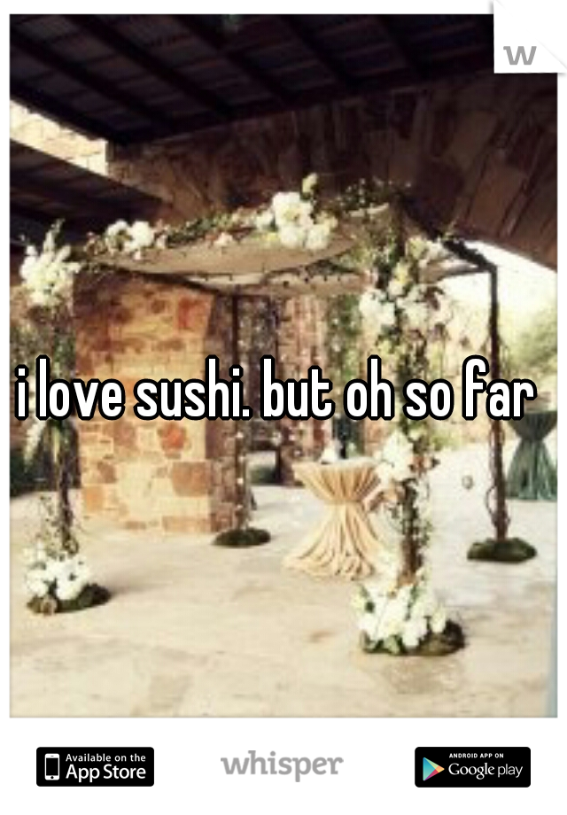 i love sushi. but oh so far 