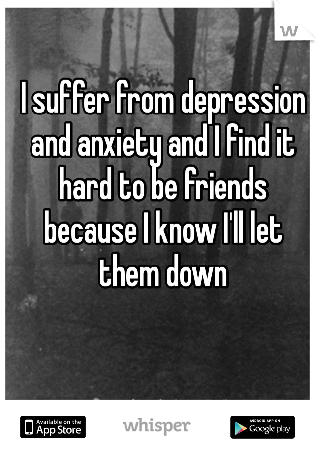 I suffer from depression and anxiety and I find it hard to be friends because I know I'll let them down