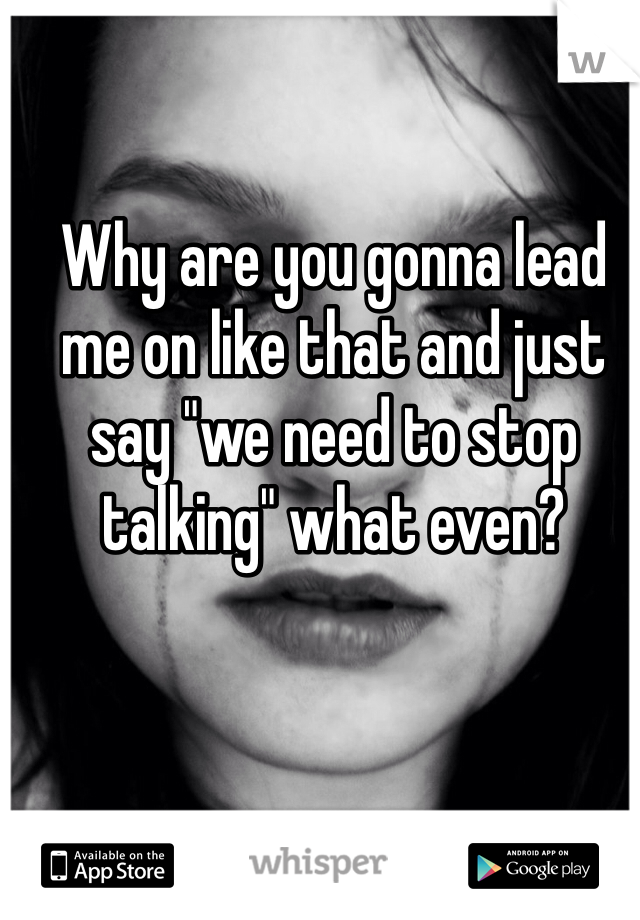 Why are you gonna lead me on like that and just say "we need to stop talking" what even?