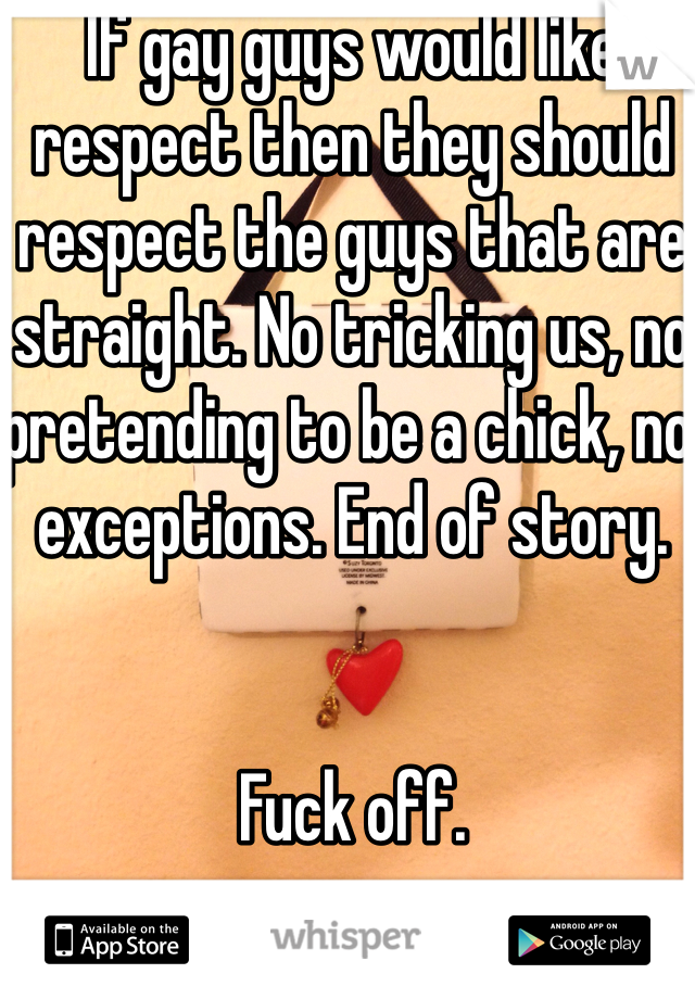 If gay guys would like respect then they should respect the guys that are straight. No tricking us, no pretending to be a chick, no exceptions. End of story.


Fuck off.