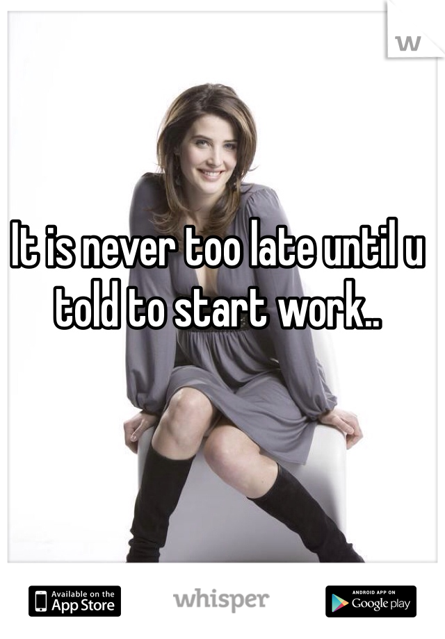 It is never too late until u told to start work..