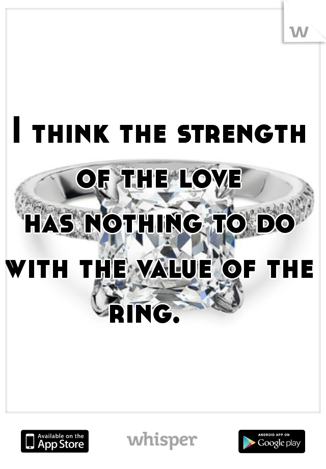  I think the strength of the love


 has nothing to do with the value of the ring.   