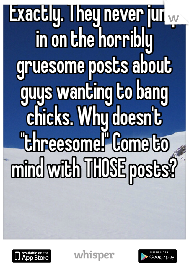 Exactly. They never jump in on the horribly gruesome posts about guys wanting to bang chicks. Why doesn't "threesome!" Come to mind with THOSE posts?