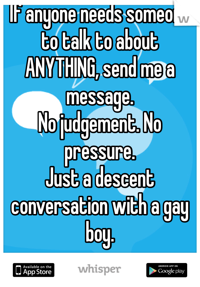 If anyone needs someone to talk to about ANYTHING, send me a message. 
No judgement. No pressure. 
Just a descent conversation with a gay boy. 