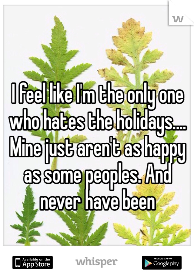 I feel like I'm the only one who hates the holidays.... Mine just aren't as happy as some peoples. And never have been 