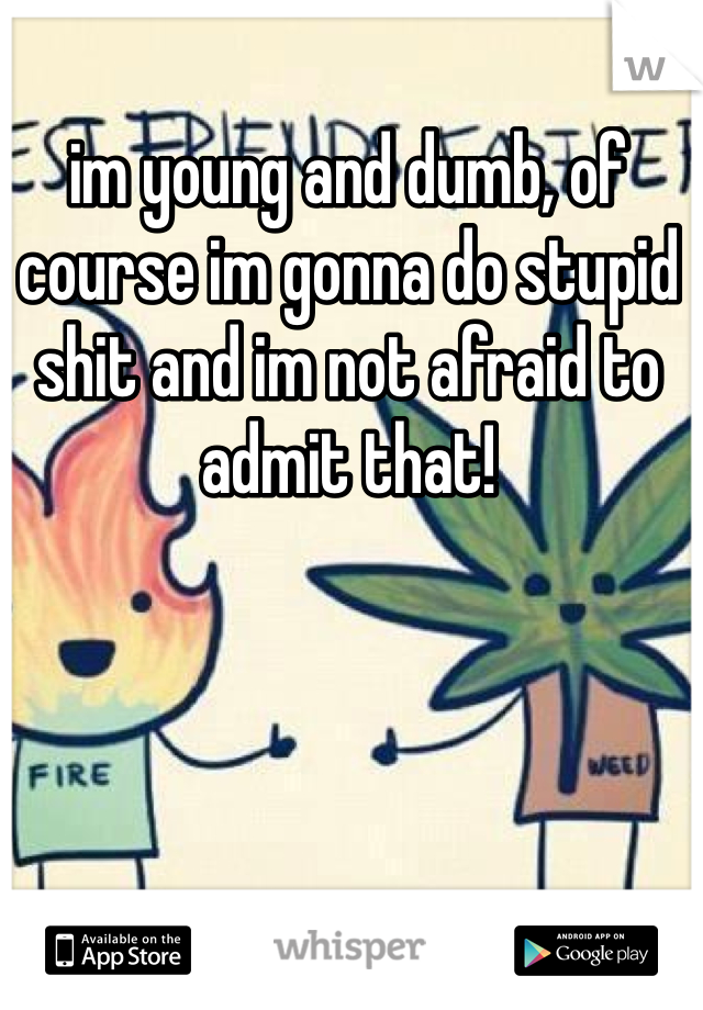 im young and dumb, of course im gonna do stupid shit and im not afraid to admit that!