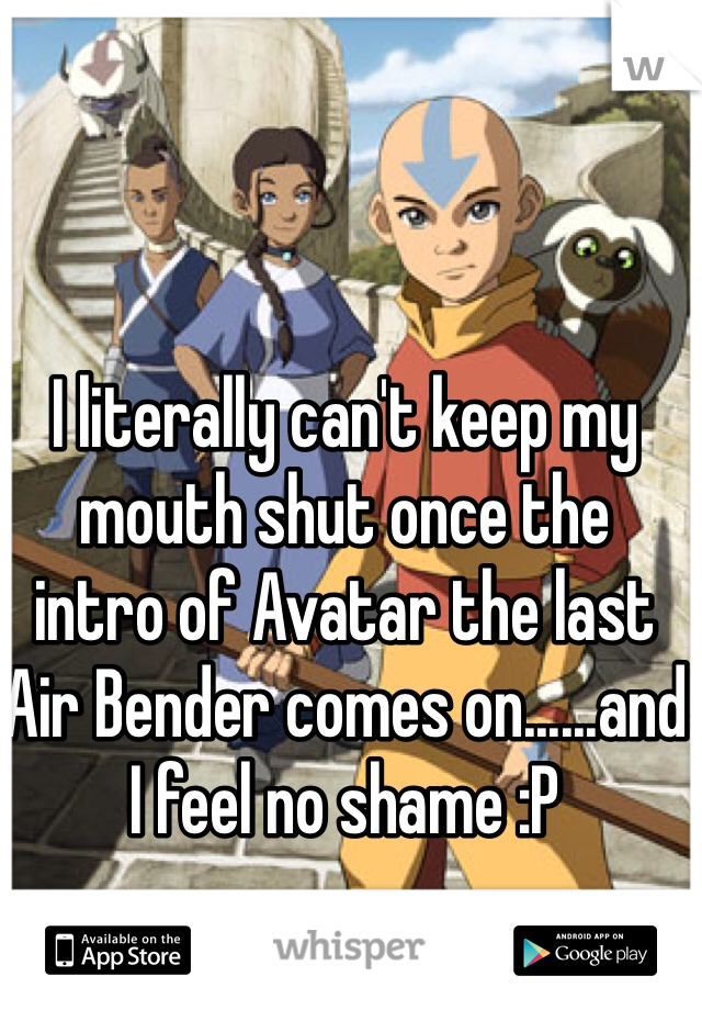 

I literally can't keep my mouth shut once the 
intro of Avatar the last Air Bender comes on......and I feel no shame :P